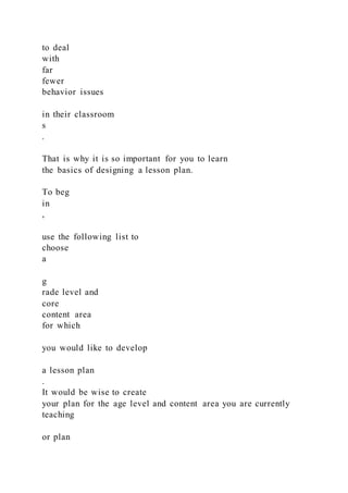to deal
with
far
fewer
behavior issues
in their classroom
s
.
That is why it is so important for you to learn
the basics of designing a lesson plan.
To beg
in
,
use the following list to
choose
a
g
rade level and
core
content area
for which
you would like to develop
a lesson plan
.
It would be wise to create
your plan for the age level and content area you are currently
teaching
or plan
 