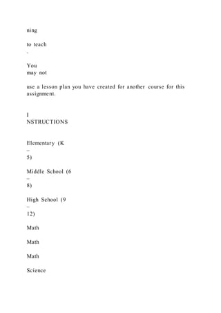 ning
to teach
.
You
may not
use a lesson plan you have created for another course for this
assignment.
I
NSTRUCTIONS
Elementary (K
–
5)
Middle School (6
–
8)
High School (9
–
12)
Math
Math
Math
Science
 