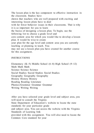 The lesson plan is the key component to effective instruction in
the classroom. Studies have
shown that teachers who are well prepared with exciting and
interesting lesson plans have to deal
with far fewer behavior issues in their classrooms. That is why
it is so important for you to learn
the basics of designing a lesson plan. To begin, use the
following list to choose a grade level and
core content area for which you would like to develop a lesson
plan. It would be wise to create
your plan for the age level and content area you are currently
teaching or planning to teach. You
may not use a lesson plan you have created for another course
for this assignment.
INSTRUCTIONS
Elementary (K–5) Middle School (6–8) High School (9–12)
Math Math Math
Science Science Science
Social Studies Social Studies Social Studies
Geography Geography Geography
History History History
Reading Reading Literature
Phonics/Grammar Grammar Grammar
Writing Writing Writing
After you have selected your grade level and subject area, you
will need to consult the Virginia
State Department of Education’s website to locate the state
standards for your particular grade
and subject area. You can access the website with the Virginia
Standards of Learning link
provided with this assignment. You will also need to locate the
Common Core standard for your
 