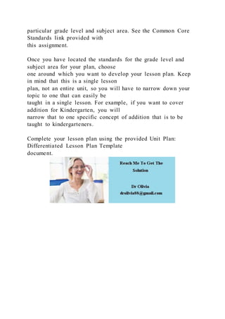 particular grade level and subject area. See the Common Core
Standards link provided with
this assignment.
Once you have located the standards for the grade level and
subject area for your plan, choose
one around which you want to develop your lesson plan. Keep
in mind that this is a single lesson
plan, not an entire unit, so you will have to narrow down your
topic to one that can easily be
taught in a single lesson. For example, if you want to cover
addition for Kindergarten, you will
narrow that to one specific concept of addition that is to be
taught to kindergarteners.
Complete your lesson plan using the provided Unit Plan:
Differentiated Lesson Plan Template
document.
 