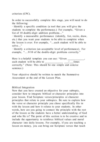 criterion (CPC).
In order to successfully complete this stage, you will need to do
the following:
· Identify a specific condition (a tool that you will give the
students to complete the performance.) For example, “Given a
list of 10 double-digit addition problems…”
· Identify a measurable performance (identify, list, recite, draw,
etc.) that you want your students to be able to complete when
the lesson is over. For example, “…each student will be able to
solve…”
· Identify a criterion (an acceptable level of performance). For
example, “….9/10 of the double-digit problems correctly.”
Here is a helpful template you can use: “Given ____________,
each student will be able to _____________ ___/___times
correctly.” (Note: This should be one simple and concise
sentence.)
Your objective should be written to match the Summative
Assessment at the end of the Lesson Plan.
Biblical Integration
Now that you have created an objective for your subtopic,
consider how to integrate biblical or character principles into
your lesson. Find Scripture verses/principles or character
principles that relate to your subtopics. Be sure to explain how
the verse or character principle you chose specifically fits in
with the lesson and how it relates to your students. In other
words, how are you going to connect the principle with the rest
of the lesson so the students have a better understanding of God
and who He is? The point of this section is to be creative and to
include the opportunity to reinforce biblical values and moral
character into daily lessons. For example, if you are teaching a
lesson on money, you can bring out Scripture verses that teach
 