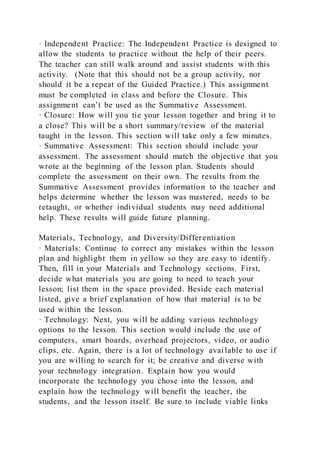 · Independent Practice: The Independent Practice is designed to
allow the students to practice without the help of their peers.
The teacher can still walk around and assist students with this
activity. (Note that this should not be a group activity, nor
should it be a repeat of the Guided Practice.) This assignment
must be completed in class and before the Closure. This
assignment can’t be used as the Summative Assessment.
· Closure: How will you tie your lesson together and bring it to
a close? This will be a short summary/review of the material
taught in the lesson. This section will take only a few minutes.
· Summative Assessment: This section should include your
assessment. The assessment should match the objective that you
wrote at the beginning of the lesson plan. Students should
complete the assessment on their own. The results from the
Summative Assessment provides information to the teacher and
helps determine whether the lesson was mastered, needs to be
retaught, or whether individual students may need additional
help. These results will guide future planning.
Materials, Technology, and Diversity/Differentiation
· Materials: Continue to correct any mistakes within the lesson
plan and highlight them in yellow so they are easy to identify.
Then, fill in your Materials and Technology sections. First,
decide what materials you are going to need to teach your
lesson; list them in the space provided. Beside each material
listed, give a brief explanation of how that material is to be
used within the lesson.
· Technology: Next, you will be adding various technology
options to the lesson. This section would include the use of
computers, smart boards, overhead projectors, video, or audio
clips, etc. Again, there is a lot of technology available to use if
you are willing to search for it; be creative and diverse with
your technology integration. Explain how you would
incorporate the technology you chose into the lesson, and
explain how the technology will benefit the teacher, the
students, and the lesson itself. Be sure to include viable links
 