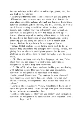for any websites, online video or audio clips, games, etc., that
you find on the Internet.
· Diversity/Differentiation: Think about how you are going to
differentiate your lesson to meet the needs of all learners in
your classroom (this includes physical and learning disabilities,
behavior disorders, gifted students, and ESL students, as well as
the different learning modalities: visual, auditory, and
kinesthetic). Explain how you will modify your instruction,
activities, or assignments to meet the needs of each type of
learner. (Do not depend on having aids or tutors to help you).
Be specific in the description of your differentiation so it is
clear why you are doing this and how it will benefit each
learner. Follow the tips below for each type of learner:
· Gifted: Gifted students resent having more work to do just
because they understand the concepts more readily. Instead, try
giving them an alternate activity/assignment that is more
challenging and allows them to reach the higher order thinking
skills.
· LEP: These students typically have language barriers. Think
about how you can adjust your instruction, activities, or
assignments to better help them understand.
· LD, ED, ADD: Many times, students in this group are dealing
with behavior issues. How can you align your instruction,
activities, or assignments to best meet their needs?
· Multicultural Connections: The students in your class will
most likely represent more than one culture. How can your
lesson, activities, or assignments help include the value of all
cultures?
· Learning Styles (Auditory, Visual, Kinesthetic): Each one of
these has specific needs. Think through what you could modify
in your lesson to accommodate them.
· Multiple Intelligences: How will you modify your instruction,
activities, or assignments to best enhance these important areas?
Page 1 of 5
 