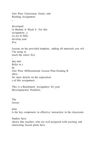 Unit Plan: Classroom, Goals, and
Reading Assignment
,
developed
in Module 4: Week 4. For this
assignment, y
ou are to fully
develop your
five
lessons on the provided template, adding all materials you wil
l be using to
teach the entire five
-
day unit.
Refer to t
he
Unit Plan: Differentiated Lesson Plan Grading R
ubric
for more details on the expecation
s of this assignment.
This is a Benchmark Assignment for your
Developmental Portfolio.
The
lesson
plan
is the key component to effective instruction in the classroom.
Studies have
shown that teachers who are well prepared with exciting and
interesting lesson plans have
 