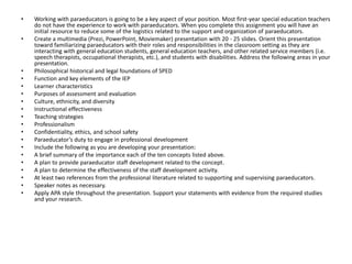 • Working with paraeducators is going to be a key aspect of your position. Most first-year special education teachers
do not have the experience to work with paraeducators. When you complete this assignment you will have an
initial resource to reduce some of the logistics related to the support and organization of paraeducators.
• Create a multimedia (Prezi, PowerPoint, Moviemaker) presentation with 20 - 25 slides. Orient this presentation
toward familiarizing paraeducators with their roles and responsibilities in the classroom setting as they are
interacting with general education students, general education teachers, and other related service members (i.e.
speech therapists, occupational therapists, etc.), and students with disabilities. Address the following areas in your
presentation.
• Philosophical historical and legal foundations of SPED
• Function and key elements of the IEP
• Learner characteristics
• Purposes of assessment and evaluation
• Culture, ethnicity, and diversity
• Instructional effectiveness
• Teaching strategies
• Professionalism
• Confidentiality, ethics, and school safety
• Paraeducator’s duty to engage in professional development
• Include the following as you are developing your presentation:
• A brief summary of the importance each of the ten concepts listed above.
• A plan to provide paraeducator staff development related to the concept.
• A plan to determine the effectiveness of the staff development activity.
• At least two references from the professional literature related to supporting and supervising paraeducators.
• Speaker notes as necessary.
• Apply APA style throughout the presentation. Support your statements with evidence from the required studies
and your research.
 