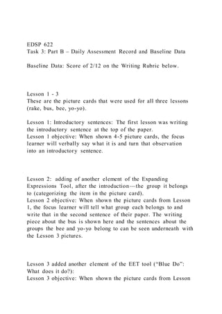 EDSP 622
Task 3: Part B – Daily Assessment Record and Baseline Data
Baseline Data: Score of 2/12 on the Writing Rubric below.
Lesson 1 - 3
These are the picture cards that were used for all three lessons
(rake, bus, bee, yo-yo).
Lesson 1: Introductory sentences: The first lesson was writing
the introductory sentence at the top of the paper.
Lesson 1 objective: When shown 4-5 picture cards, the focus
learner will verbally say what it is and turn that observation
into an introductory sentence.
Lesson 2: adding of another element of the Expanding
Expressions Tool, after the introduction—the group it belongs
to (categorizing the item in the picture card).
Lesson 2 objective: When shown the picture cards from Lesson
1, the focus learner will tell what group each belongs to and
write that in the second sentence of their paper. The writing
piece about the bus is shown here and the sentences about the
groups the bee and yo-yo belong to can be seen underneath with
the Lesson 3 pictures.
Lesson 3 added another element of the EET tool (“Blue Do”:
What does it do?):
Lesson 3 objective: When shown the picture cards from Lesson
 
