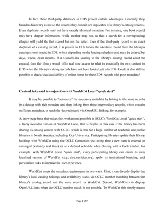 In fact, these third-party databases in EDS present certain advantages. Generally they
broaden discovery as not all the records they contain are duplicates of a library’s catalog records.
Even duplicate records may not have exactly identical metadata. For instance, one book record
may have chapter information, while another may not, so that a search for a corresponding
chapter will yield the first record but not the latter. Even if the third-party record is an exact
duplicate of a catalog record, it is present in EDS before the identical record from the library's
catalog is ever loaded in EDS, which depending on the loading schedule used may be delayed by
days, weeks, even months. If a CustomLink leading to the library's catalog record could be
created, then the library would offer real time access to what is essentially its own content in
EDS when the library's catalog records have not been loaded yet into EDS. Could it also still be
possible to check local availability of online items for these EDS records with poor metadata?




CustomLinks used in conjunction with WorldCat Local "quick start"

       It may be possible to "outsource" the necessary metadata by linking to the same records
in a dataset with rich metadata and then linking from these intermediary records, which contain
sufficient metadata, to reach the desired record via OpenURL linking, for example.

A knowledge base that makes this workaround possible is OCLC's WorldCat Local "quick start",
a freely available version of WorldCat Local, that is helpful in this case if the library has been
sharing its catalog content with OCLC, which is true for a large number of academic and public
libraries in North America, including Rice University. Participating libraries update their library
holdings with WorldCat using the OCLC Connexion tool every time a new item is ordered or
cataloged (virtually real time) or at a defined schedule when dealing with a book vendor, for
example. With WorldCat Local "quick start", every participating library can create its own
localized version of WorldCat (e.g., rice.worldcat.org), apply its institutional branding, and
personalize links to improve the user experience.

       WorldCat meets the metadata requirements in two ways. First, it can directly display the
library’s local catalog holdings and availability status via OCLC number matching between the
library’s catalog record and the same record in WorldCat. Second, WorldCat can display
OpenURL links when the OCLC number match is not possible. To WorldCat this simply means



                                             Page 4 of 7
 
