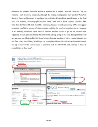 mismatch and yield no results in WorldCat. Mismatches in scripts – between Latin and CJK, for
example – can also yield no results, although the corresponding record may exist in WorldCat.
Some of these problems can be mediated by modifying CustomLink specifications at the field
level. For instance, if monographic records (book, book article, book chapter) contain a DOI
field then the OpenURL link should be reinstated, because records containing DOIs also appear
to contain a sufficient amount of other metadata enabling the resolver to produce its service page.
In all working situations, users have to execute multiple clicks to get to the desired item,
especially if users can only locate the item in the catalog going all the way through the resolver
service page. As illustrated in the figure below, the usual number of clicks ranges between two
and four – two if the library’s holdings can be displayed in the WorldCat Local detailed record,
and up to four if the search needs to continue with the OpenURL link, labeled “Check all
availabilities at Rice here”.




                                             Page 6 of 7
 