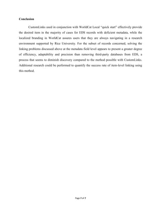 Conclusion

       CustomLinks used in conjunction with WorldCat Local “quick start” effectively provide
the desired item in the majority of cases for EDS records with deficient metadata, while the
localized branding in WorldCat assures users that they are always navigating in a research
environment supported by Rice University. For the subset of records concerned, solving the
linking problems discussed above at the metadata field level appears to present a greater degree
of efficiency, adaptability and precision than removing third-party databases from EDS, a
process that seems to diminish discovery compared to the method possible with CustomLinks.
Additional research could be performed to quantify the success rate of item-level linking using
this method.




                                           Page 7 of 7
 