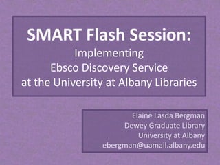 SMART Flash Session:
Implementing
Ebsco Discovery Service
at the University at Albany Libraries
Elaine Lasda Bergman
Dewey Graduate Library
University at Albany
ebergman@uamail.albany.edu
 