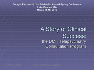 Georgia Partnership for Telehealth Annual Spring Conference
                                Lake Oconee, GA
                               March 14-16, 2012




                                    A Story of Clinical
                                            Success:
                                      the DMH Telepsychiatry
                                        Consultation Program



LAST UPDATE: 02/22/2012    SOURCE: ED SPENCER / RALPH STRICKLAND        1
 