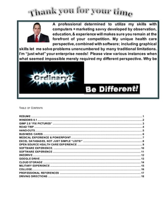 TABLE OF CONTENTS
RESUME ...........................................................................................................................................1
WINDOWS 8.1 ...................................................................................................................................2
GIMP 2.8 “FIX PICTURES” ................................................................................................................3
ROAD TRIP .......................................................................................................................................4
HAND-OUTS......................................................................................................................................5
BUSINESS CARDS ............................................................................................................................6
MEDICAL EXPERIENCE & POWERPOINT .........................................................................................7
EXCEL DATABASES, NOT JUST SIMPLE “LISTS!” ..........................................................................8
OPEN SOURCE HEALTH CARE EXPERIENCE .................................................................................9
SOFTWARE EXPERIENCE. ............................................................................................................. 10
SOFTWARE EXPERIENCE .............................................................................................................. 11
0NEDRIVE....................................................................................................................................... 12
GOOGLE DRIVE.............................................................................................................................. 13
CLOUD STORAGE .......................................................................................................................... 14
MILITARY EXPERIENCE ................................................................................................................. 15
COLLEGE........................................................................................................................................ 16
PROFESSIONAL REFERENCES ..................................................................................................... 17
DRIVING DIRECTIONS .................................................................................................................... 18
A professional determined to utilize my skills with
computers + marketing savvy developed by observation,
education,& experience will makes sure you remain at the
forefront of your competition. My unique health care
perspective,combined with software; including graphical
skills let me solve problems unencumbered by many traditional limitations.
I’m “just what” your enterprise needs! Please view various instances when
what seemed impossible merely required my different perspective. Why be
 