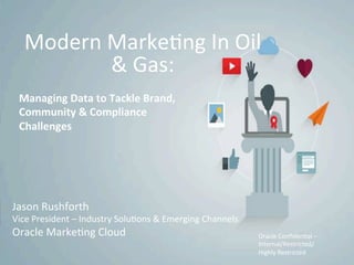 Copyright	
  ©	
  2014	
  Oracle	
  and/or	
  its	
  aﬃliates.	
  All	
  rights	
  reserved.
Modern	
  Marke?ng	
  In	
  Oil	
  
&	
  Gas:	
  
Managing	
  Data	
  to	
  Tackle	
  Brand,	
  
Community	
  &	
  Compliance	
  
Challenges	
  
Jason	
  Rushforth	
  
Vice	
  President	
  –	
  Industry	
  Solu?ons	
  &	
  Emerging	
  Channels	
  
Oracle	
  Marke?ng	
  Cloud	
   Oracle	
  Conﬁden?al	
  –	
  
Internal/Restricted/
Highly	
  Restricted	
  
 