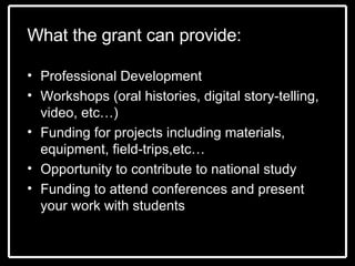 What the grant can provide: Professional Development  Workshops (oral histories, digital story-telling, video, etc…) Funding for projects including materials, equipment, field-trips,etc… Opportunity to contribute to national study Funding to attend conferences and present your work with students 