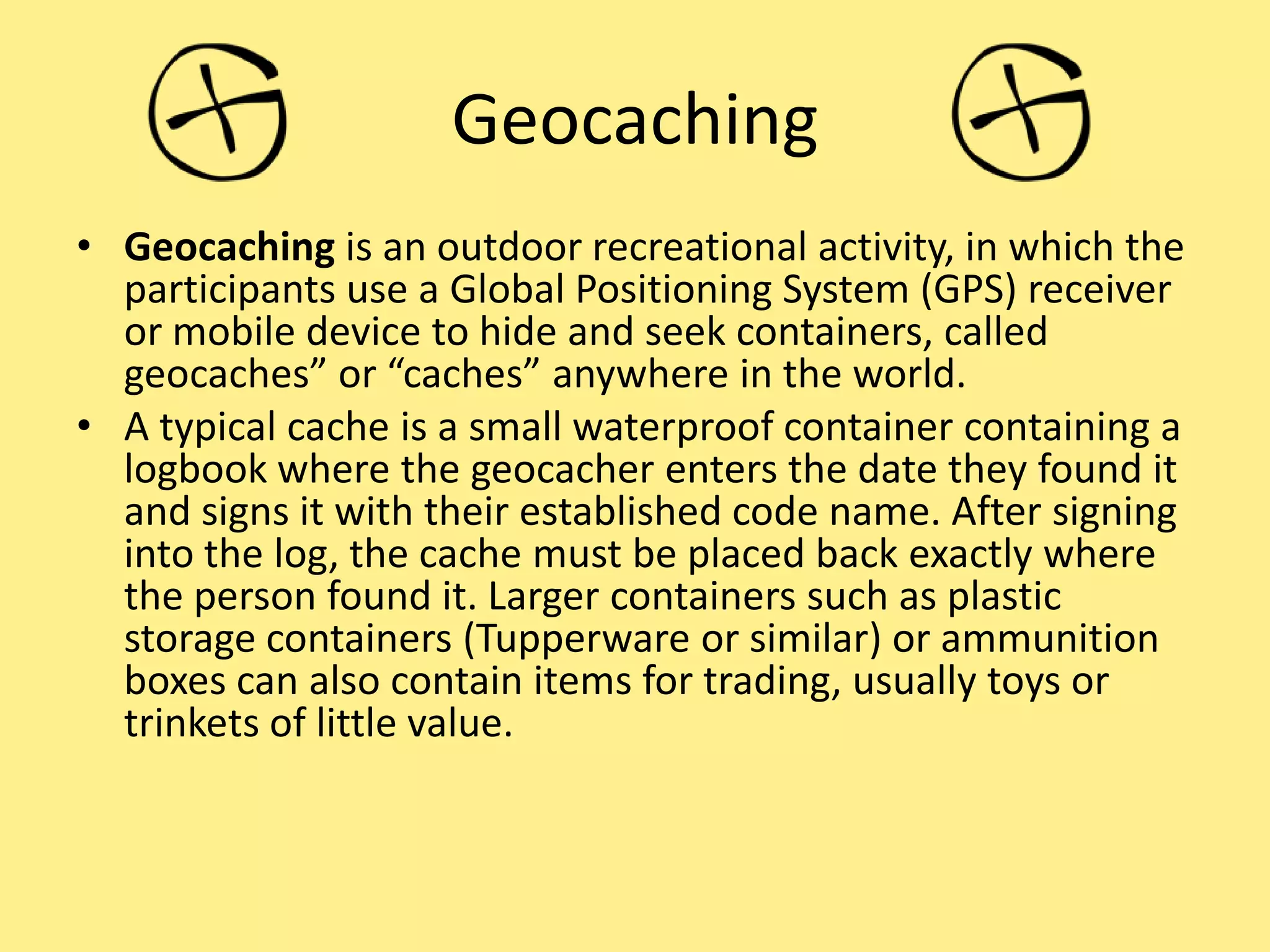 Geocaching
• Geocaching is an outdoor recreational activity, in which the
participants use a Global Positioning System (GPS) receiver
or mobile device to hide and seek containers, called
geocaches” or “caches” anywhere in the world.
• A typical cache is a small waterproof container containing a
logbook where the geocacher enters the date they found it
and signs it with their established code name. After signing
into the log, the cache must be placed back exactly where
the person found it. Larger containers such as plastic
storage containers (Tupperware or similar) or ammunition
boxes can also contain items for trading, usually toys or
trinkets of little value.
 