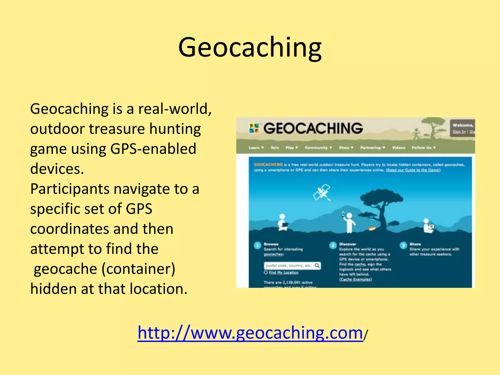 Geocaching
Geocaching is a real-world,
outdoor treasure hunting
game using GPS-enabled
devices.
Participants navigate to a
specific set of GPS
coordinates and then
attempt to find the
geocache (container)
hidden at that location.
http://www.geocaching.com/
 