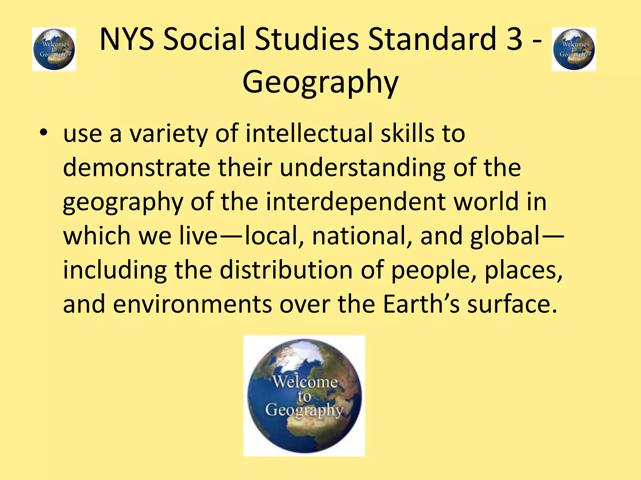 NYS Social Studies Standard 3 -
Geography
• use a variety of intellectual skills to
demonstrate their understanding of the
geography of the interdependent world in
which we live—local, national, and global—
including the distribution of people, places,
and environments over the Earth’s surface.
 