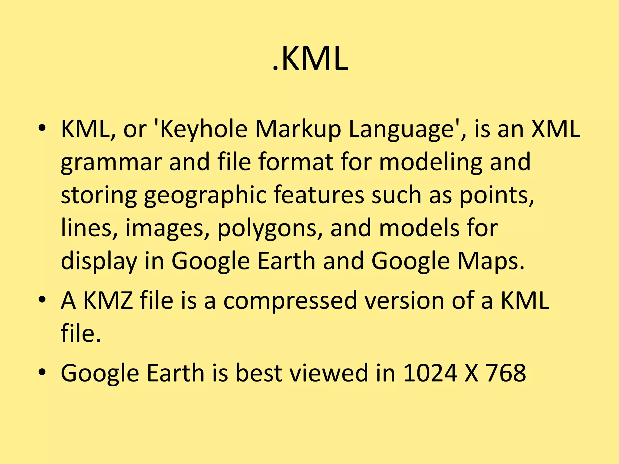 .KML
• KML, or 'Keyhole Markup Language', is an XML
grammar and file format for modeling and
storing geographic features such as points,
lines, images, polygons, and models for
display in Google Earth and Google Maps.
• A KMZ file is a compressed version of a KML
file.
• Google Earth is best viewed in 1024 X 768
 