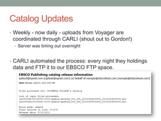Catalog Updates
• Weekly - now daily - uploads from Voyager are
coordinated through CARLI (shout out to Gordon!)
• Server was timing out overnight
• CARLI automated the process: every night they holdings
data and FTP it to our EBSCO FTP space.
 