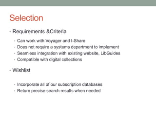 Selection
• Requirements &Criteria
• Can work with Voyager and I-Share
• Does not require a systems department to implement
• Seamless integration with existing website, LibGuides
• Compatible with digital collections
• Wishlist
• Incorporate all of our subscription databases
• Return precise search results when needed
 