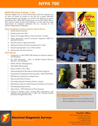 NFPA 70E Safety Training - 7 Hrs.
Electrical dangers such as shock, electrocution, electrical explosion, and
arc blast will always be present on the job, but a proper electrical
training program and strategies can minimize the likelihood of injuries
and fatalities. Our NFPA 70E Training focuses on the 2012 NFPA 70E arc
ﬂash electrical safety standard that addresses arc ﬂash electrical safety
requirements for employee workplaces that are  necessary for the
practical safeguarding of employees.
Upon completion of class students will be able to:
1. Identify electrical hazards
2. Identify causes of arc ﬂash
3. Explain the biological effects of electrical shock / arc ﬂash
4. Select appropriate personal protective equipment (PPE) for
applicable situations
5. Describe lockout / tagout procedures
6. Identify the hazards and risks associated with arc ﬂash
7. Respond appropriately to an arc ﬂash incident
8. Demonstrate safe work practices
Class Agenda
• Introduction to 2012 NFPA 70E Standard for Electrical Safety in
the Workplace
• Arc Flash Awareness – How to Identify Potential Electrical
Hazards in the Workplace
• OSHA 1910.331-335 Regulations
• 2012 NFPA 70E Standards
• Nature of Electric Arc / Blast
• Understanding Shock Boundaries & Hazard Risk Categories
• Interpretation of Equipment Warning Labels - NEC & NFPA 70E
• PPE Selection & Maintenance Requirement
• Electrical Safe Work Practices
• Controlling Hazardous Energies (lockout / tagout)
• Establishing an Electrical Safety Program, Principles, & Procedures
• Recordkeeping Requirements
• Safety Videos – PPE, Safe Electrical Work Practices
• Testing of Students (tests covering PPE requirements, safe
electrical work practices and a review test covering material
presented throughout the class) All students will receive the following with
the completion of the class:
• Electrical Diagnostic Surveys Certiﬁcation Card
• Electrical Diagnostic Surveys Student Handbook
NFPA 70E
w w w . a r c ﬂ a s h t r a i n i n g . n e t
Electrical Diagnostic Surveys
Franklin Ofﬁce
8401 Claude-Thomas Rd. Ste. 43
Franklin, OH 45005
Phone: 888.502.3026
Fax: 888.502.3026
Email: support@arcﬂashtraining.net
Web: www.arcﬂashtraining.net
 