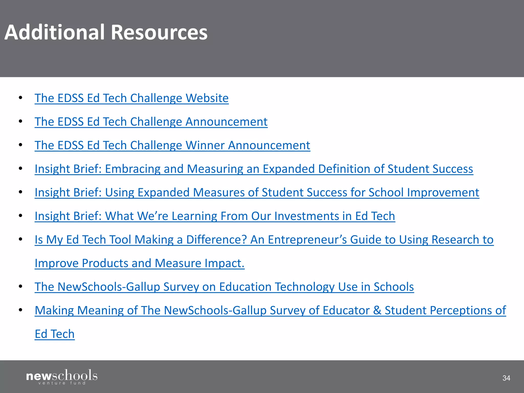 34
• The EDSS Ed Tech Challenge Website
• The EDSS Ed Tech Challenge Announcement
• The EDSS Ed Tech Challenge Winner Announcement
• Insight Brief: Embracing and Measuring an Expanded Definition of Student Success
• Insight Brief: Using Expanded Measures of Student Success for School Improvement
• Insight Brief: What We’re Learning From Our Investments in Ed Tech
• Is My Ed Tech Tool Making a Difference? An Entrepreneur’s Guide to Using Research to
Improve Products and Measure Impact.
• The NewSchools-Gallup Survey on Education Technology Use in Schools
• Making Meaning of The NewSchools-Gallup Survey of Educator & Student Perceptions of
Ed Tech
Additional Resources
 