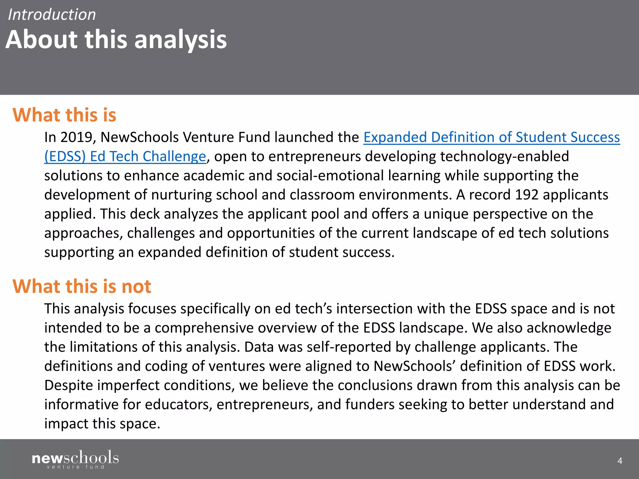 4
What this is
In 2019, NewSchools Venture Fund launched the Expanded Definition of Student Success
(EDSS) Ed Tech Challenge, open to entrepreneurs developing technology-enabled
solutions to enhance academic and social-emotional learning while supporting the
development of nurturing school and classroom environments. A record 192 applicants
applied. This deck analyzes the applicant pool and offers a unique perspective on the
approaches, challenges and opportunities of the current landscape of ed tech solutions
supporting an expanded definition of student success.
What this is not
This analysis focuses specifically on ed tech’s intersection with the EDSS space and is not
intended to be a comprehensive overview of the EDSS landscape. We also acknowledge
the limitations of this analysis. Data was self-reported by challenge applicants. The
definitions and coding of ventures were aligned to NewSchools’ definition of EDSS work.
Despite imperfect conditions, we believe the conclusions drawn from this analysis can be
informative for educators, entrepreneurs, and funders seeking to better understand and
impact this space.
About this analysis
Introduction
 