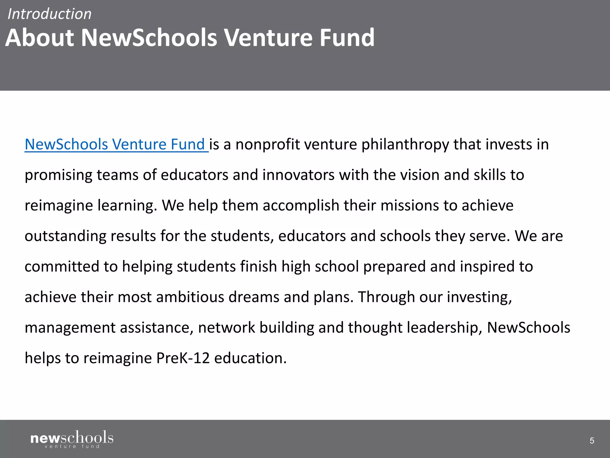 5
NewSchools Venture Fund is a nonprofit venture philanthropy that invests in
promising teams of educators and innovators with the vision and skills to
reimagine learning. We help them accomplish their missions to achieve
outstanding results for the students, educators and schools they serve. We are
committed to helping students finish high school prepared and inspired to
achieve their most ambitious dreams and plans. Through our investing,
management assistance, network building and thought leadership, NewSchools
helps to reimagine PreK-12 education.
Introduction
About NewSchools Venture Fund
 