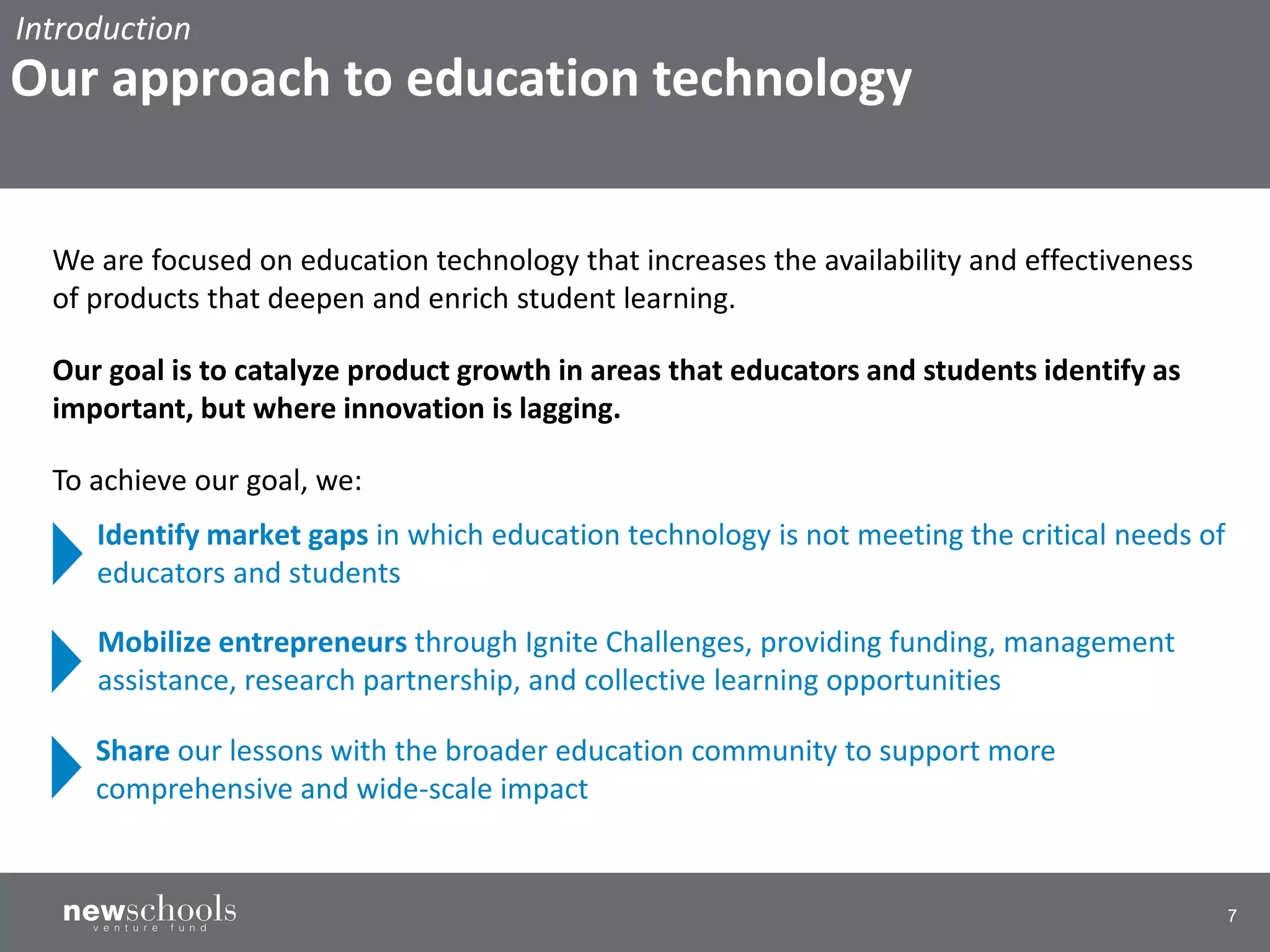 7
We are focused on education technology that increases the availability and effectiveness
of products that deepen and enrich student learning.
Our goal is to catalyze product growth in areas that educators and students identify as
important, but where innovation is lagging.
To achieve our goal, we:
Mobilize entrepreneurs through Ignite Challenges, providing funding, management
assistance, research partnership, and collective learning opportunities
Share our lessons with the broader education community to support more
comprehensive and wide-scale impact
Identify market gaps in which education technology is not meeting the critical needs of
educators and students
Introduction
Our approach to education technology
 