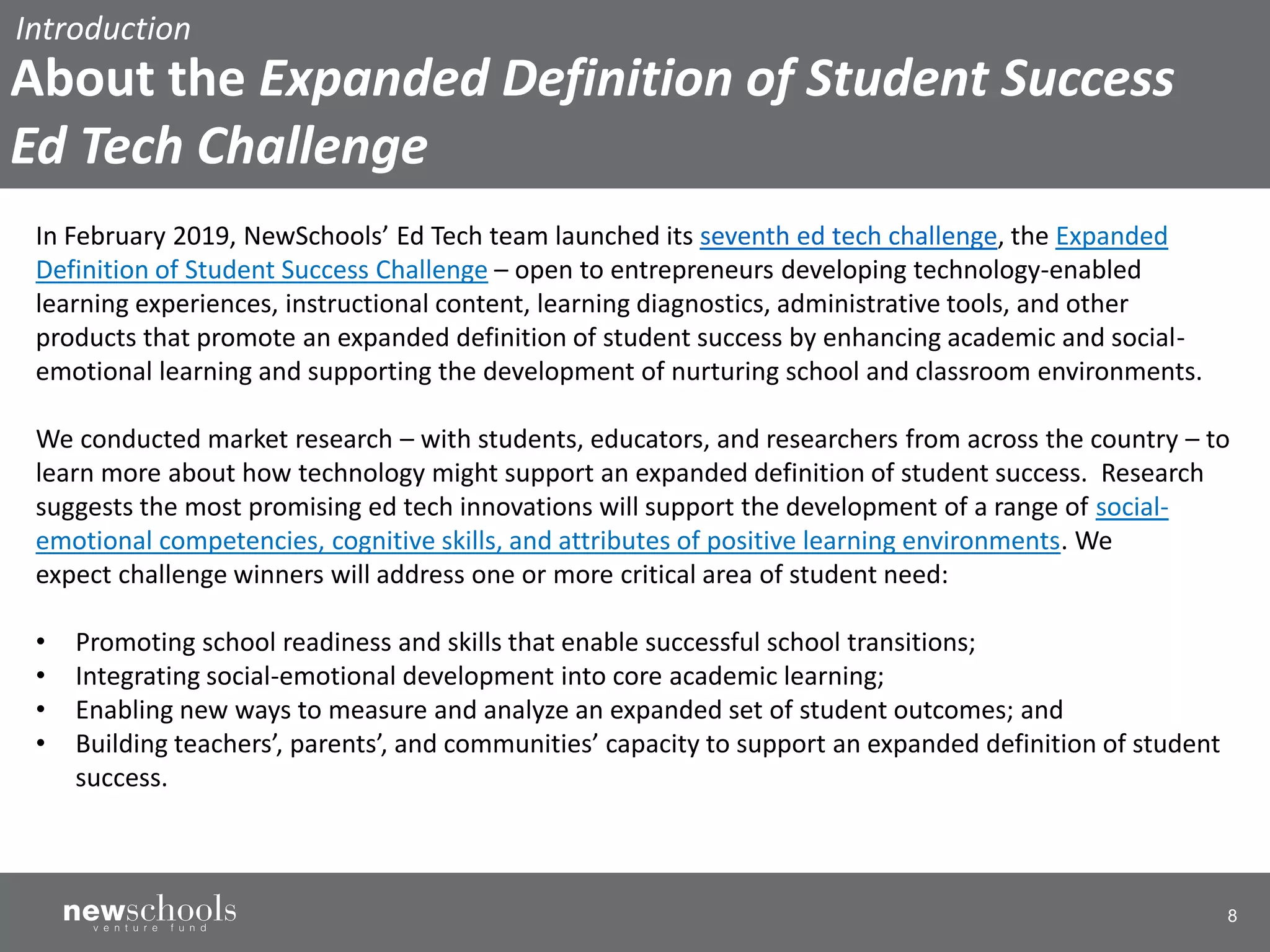 8
In February 2019, NewSchools’ Ed Tech team launched its seventh ed tech challenge, the Expanded
Definition of Student Success Challenge – open to entrepreneurs developing technology-enabled
learning experiences, instructional content, learning diagnostics, administrative tools, and other
products that promote an expanded definition of student success by enhancing academic and social-
emotional learning and supporting the development of nurturing school and classroom environments.
We conducted market research – with students, educators, and researchers from across the country – to
learn more about how technology might support an expanded definition of student success. Research
suggests the most promising ed tech innovations will support the development of a range of social-
emotional competencies, cognitive skills, and attributes of positive learning environments. We
expect challenge winners will address one or more critical area of student need:
• Promoting school readiness and skills that enable successful school transitions;
• Integrating social-emotional development into core academic learning;
• Enabling new ways to measure and analyze an expanded set of student outcomes; and
• Building teachers’, parents’, and communities’ capacity to support an expanded definition of student
success.
Introduction
About the Expanded Definition of Student Success
Ed Tech Challenge
 