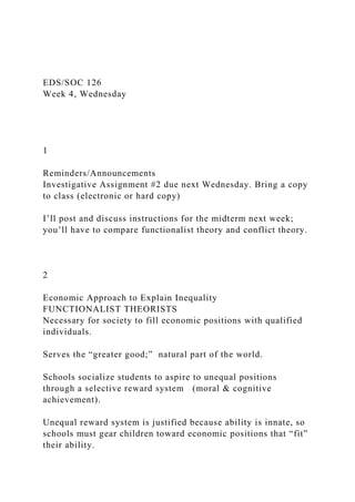 EDS/SOC 126
Week 4, Wednesday
1
Reminders/Announcements
Investigative Assignment #2 due next Wednesday. Bring a copy
to class (electronic or hard copy)
I’ll post and discuss instructions for the midterm next week;
you’ll have to compare functionalist theory and conflict theory.
2
Economic Approach to Explain Inequality
FUNCTIONALIST THEORISTS
Necessary for society to fill economic positions with qualified
individuals.
Serves the “greater good;” natural part of the world.
Schools socialize students to aspire to unequal positions
through a selective reward system (moral & cognitive
achievement).
Unequal reward system is justified because ability is innate, so
schools must gear children toward economic positions that “fit”
their ability.
 