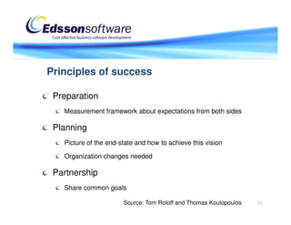 Principles of success

 Preparation
   Measurement framework about expectations from both sides

 Planning
   Picture of the end-state and how to achieve this vision

   Organization changes needed

 Partnership
   Share common goals

                       Source: Tom Roloff and Thomas Koulopoulos   11
 