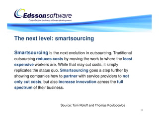 The next level: smartsourcing

Smartsourcing is the next evolution in outsourcing. Traditional
outsourcing reduces costs by moving the work to where the least
expensive workers are. While that may cut costs, it simply
replicates the status quo. Smartsourcing goes a step further by
showing companies how to partner with service providers to not
only cut costs, but also increase innovation across the full
spectrum of their business.



                        Source: Tom Roloff and Thomas Koulopoulos
                                                                    14
 