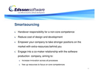 Smartsourcing

 Handover responsibility for a non-core competence

 Reduce cost of design and development

 Empower your company to take stronger positions on the
 market with extra-resources behind you

 Engage into a co-maker relationship with the software
 production company, aiming to:
    Increase innovation across all processes

    free up resources to focus on core competences
                                                          15
 