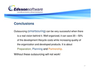 Conclusions

Outsourcing (smartsouring) can be very successful when there
  is a real vision behind it. Well organized, it can save 20 – 50%
  of the development lifecycle costs while increasing quality of
  the organization and developed products. It is about
  Preparation, Planning and Partnership.

Without these outsourcing will not work!



                                                                     17
 