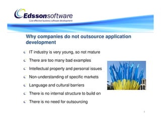 Why companies do not outsource application
development
 IT industry is very young, so not mature

 There are too many bad examples

 Intellectual property and personal issues

 Non-understanding of specific markets

 Language and cultural barriers

 There is no internal structure to build on

 There is no need for outsourcing

                                              3
 