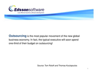 Outsourcing is the most popular movement of the new global
business economy. In fact, the typical executive will soon spend
one-third of their budget on outsourcing!




                          Source: Tom Roloff and Thomas Koulopoulos
                                                                      6
 