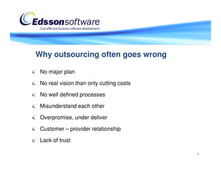Why outsourcing often goes wrong

 No major plan

 No real vision than only cutting costs

 No well defined processes

 Misunderstand each other

 Overpromise, under deliver

 Customer – provider relationship

 Lack of trust

                                          8
 