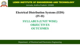 LENDI INSTITUTE OF ENGINEERING AND TECHNOLOGY
Jonnada, Andhra Pradesh- 535005
Electrical Distribution Systems (EDS)
(IV-II)
SYLLABUS (UNIT WISE)
OBJECTIVES
OUTCOMES
Department of Electrical and Electronics Engineering
 