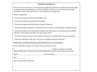 STUDENT CONTRACT
Over the next two weeks year 9 will be studying Safe Dance Practice, using the layered curriculum.
In using the layered curriculum you will have freedom of choice in your assessment tasks and
learning activities. There are, however, some tasks that are compulsory.
What is compulsory:
* You must complete at least one performance task
* You must complete the journal task (50 points)
* You must complete the SMART dance booklet (50 points)
* You must attempt a minimum of 100 points worth of tasks (not including the compulsory parts)
* Tick the activities you are choosing to complete and show them to me when you have finished
each task. I will sign this and mark it on the progress form.
* Fill in the comment section of your layered curriculum, I am interested in how you are going.
* After the completion of the unit I will give you feedback and your final mark.
Something to remember: Keep your goals high and always try your hardest!
If you would like to discuss any of this with me, feel free to do so.
I ______________________________________________ (students name) have read and
understood the above information and will complete the necessary tasks for the unit of work.
Signed: _______________________________Parent/Guardian:____________________________
Date: ______________
Miss Jones and Miss Sherwood
 