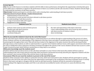 Lesson Specific
Aim: the aim of this lesson is to introduce students with life skills to dance performance. Giving them the opportunity to develop their gross
motor skills and co-ordination in regards to the performance of dance as an artform and the safe execution of dance. Students will also begin
to understand the mechanics of safe dance practice.
Objective(s): Students participate in activities which seek to develop their understanding of safe dance practice.
Outcomes (Learn to/Learn about); a student demonstrates
 implementation of classroom rules
 an execution of a warm-up and cool-down relevant to safe dance practice
 an understanding of safe dance practice
 a range of movement skills with support
 engagement in dance activities
Students Learn To Students Learn About
 perform a basic warm up and cool down process
 identify some safe dance practices
 isolate different body parts
 coordinate body parts
 the rules and expectations of the dance classroom
 a basic understanding of the role of warm up and cool down
 safe dance practice in relation to dance
 dance terminology
What do you want the students to learn by the end of this lesson?
By the end of this lesson students will have begun to understand dance as an artform through an understanding of the process of a dance
lesson. Students will have an understanding of the alignment of the hips, knees and ankles in parallel position and will be striving towards
maintaining this throughout their work. They will also have looked at the alignment of the spine, however this will be developed further
through classes so that students are able to understand this to a greater level. Students will have learnt, with support, movements which will
be used to solidify their dance experience and dance technique throughout the entirety of the course. Students will also have access to a wide
range of musical excerpts which will have assisted them to enjoy dance as an artform.
What prior knowledge must the students meet?
Students will have had one theory lesson on the safe dance principles at a year 9 level. In this lesson this student will have made an
understanding of the risk of injury placed on the body when movement is performed incorrectly and with poor alignment. Students will also
have watched a short excerpt of dance film with the intent of safe dance practice.
Assessment: What do you want the students to present at the end of the lesson?
Students will be assessed on their ability to sustain the exercises, which were instructed in class. Students will also participate in a group
discussion at the end of the class where they have the opportunity to participate in the vocalisation of the dance technique learnt or actively
listen to their peers and agree or disagree with the views on safe dance practice. Students will also be assessed on their general
understanding of the alignment principles and if this is not achieved successfully the teacher will need to re-assess the delivery of the
material.
 