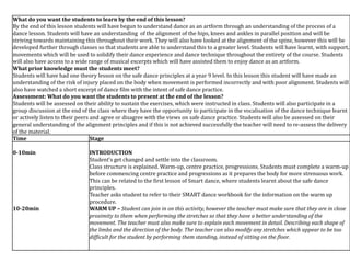 What do you want the students to learn by the end of this lesson?
By the end of this lesson students will have begun to understand dance as an artform through an understanding of the process of a
dance lesson. Students will have an understanding of the alignment of the hips, knees and ankles in parallel position and will be
striving towards maintaining this throughout their work. They will also have looked at the alignment of the spine, however this will be
developed further through classes so that students are able to understand this to a greater level. Students will have learnt, with support,
movements which will be used to solidify their dance experience and dance technique throughout the entirety of the course. Students
will also have access to a wide range of musical excerpts which will have assisted them to enjoy dance as an artform.
What prior knowledge must the students meet?
Students will have had one theory lesson on the safe dance principles at a year 9 level. In this lesson this student will have made an
understanding of the risk of injury placed on the body when movement is performed incorrectly and with poor alignment. Students will
also have watched a short excerpt of dance film with the intent of safe dance practice.
Assessment: What do you want the students to present at the end of the lesson?
Students will be assessed on their ability to sustain the exercises, which were instructed in class. Students will also participate in a
group discussion at the end of the class where they have the opportunity to participate in the vocalisation of the dance technique learnt
or actively listen to their peers and agree or disagree with the views on safe dance practice. Students will also be assessed on their
general understanding of the alignment principles and if this is not achieved successfully the teacher will need to re-assess the delivery
of the material.
Time Stage
0-10min
10-20min
INTRODUCTION
Student’s get changed and settle into the classroom.
Class structure is explained. Warm-up, centre practice, progressions. Students must complete a warm-up
before commencing centre practice and progressions as it prepares the body for more strenuous work.
This can be related to the first lesson of Smart dance, where students learnt about the safe dance
principles.
Teacher asks student to refer to their SMART dance workbook for the information on the warm up
procedure.
WARM UP – Student can join in on this activity, however the teacher must make sure that they are in close
proximity to them when performing the stretches so that they have a better understanding of the
movement. The teacher must also make sure to explain each movement in detail. Describing each shape of
the limbs and the direction of the body. The teacher can also modify any stretches which appear to be too
difficult for the student by performing them standing, instead of sitting on the floor.
 
