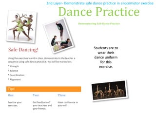 Tips!
Safe Dancing!
Using the exercises learnt in class, demonstrate to the teacher a
sequence using safe dance practice. You will be marked on;
* Strength
* Balance
* Co-ordination
* Alignment
One:
Practice your
exercises.
Two:
Get feedback off
your teachers and
your friends.
Three:
Have confidence in
yourself!
Dance Practice
Demonstrating Safe Dance Practice
Students are to
wear their
dance uniform
for this
exercise.
2nd Layer- Demonstrate safe dance practice in a locomotor exercise
 