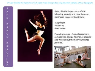 2nd Layer- Describe the importance of each aspect of safe dance practice, using movement examples. Write 2-3 paragraphs
S
A
F
E
D
A
N
C
E
P
R
A
C
T
I
S
E
•Describe the importance of the
following aspects and how they are
significant to preventing injury:
-Alignment
-Warm up
-Cool down
Provide examples from class work in
composition and performance classes
and write about them in your dance
journals.
 