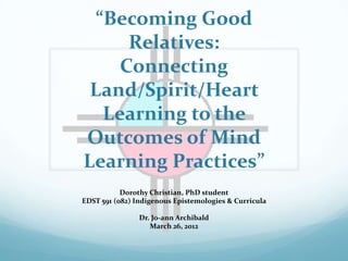 “Becoming Good
      Relatives:
     Connecting
 Land/Spirit/Heart
   Learning to the
Outcomes of Mind
Learning Practices”
           Dorothy Christian, PhD student
EDST 591 (082) Indigenous Epistemologies & Curricula

                Dr. Jo-ann Archibald
                   March 26, 2012
 