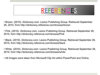 Brown. (2010).  Dictionary.com . Lexico Publishing Group. Retrieved September 26, 2010, from http://dictionary.reference.com/browse/brown Pink. (2010).  Dictionary.com . Lexico Publishing Group. Retrieved September 26, 2010, from http://dictionary.reference.com/browse/Pink Black. (2010).  Dictionary.com . Lexico Publishing Group. Retrieved September 26, 2010, from http://dictionary.reference.com/browse/black White. (2010).  Dictionary.com . Lexico Publishing Group. Retrieved September 26, 2010, from http://dictionary.reference.com/browse/white All Images were taken from Microsoft Clip Art within PowerPoint and Online. R E F E R E N C E S 