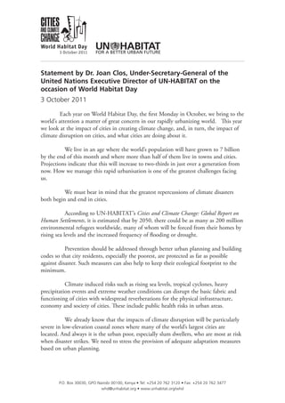 Statement by Dr. Joan Clos, Under-Secretary-General of the
United Nations Executive Director of UN-HABITAT on the
occasion of World Habitat Day
3 October 2011

        Each year on World Habitat Day, the first Monday in October, we bring to the
world’s attention a matter of great concern in our rapidly urbanizing world. This year
we look at the impact of cities in creating climate change, and, in turn, the impact of
climate disruption on cities, and what cities are doing about it.

          We live in an age where the world’s population will have grown to 7 billion
by the end of this month and where more than half of them live in towns and cities.
Projections indicate that this will increase to two-thirds in just over a generation from
now. How we manage this rapid urbanisation is one of the greatest challenges facing
us.

          We must bear in mind that the greatest repercussions of climate disasters
both begin and end in cities.

            According to UN-HABITAT’s Cities and Climate Change: Global Report on
Human Settlements, it is estimated that by 2050, there could be as many as 200 million
environmental refugees worldwide, many of whom will be forced from their homes by
rising sea levels and the increased frequency of flooding or drought.

           Prevention should be addressed through better urban planning and building
codes so that city residents, especially the poorest, are protected as far as possible
against disaster. Such measures can also help to keep their ecological footprint to the
minimum.

           Climate induced risks such as rising sea levels, tropical cyclones, heavy
precipitation events and extreme weather conditions can disrupt the basic fabric and
functioning of cities with widespread reverberations for the physical infrastructure,
economy and society of cities. These include public health risks in urban areas.

           We already know that the impacts of climate disruption will be particularly
severe in low-elevation coastal zones where many of the world’s largest cities are
located. And always it is the urban poor, especially slum dwellers, who are most at risk
when disaster strikes. We need to stress the provision of adequate adaptation measures
based on urban planning.




        P.O. Box 30030, GPO Nairobi 00100, Kenya • Tel: +254 20 762 3120 • Fax: +254 20 762 3477
                              whd@unhabitat.org • www.unhabitat.org/whd
 