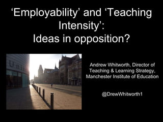 ‘Employability’ and ‘Teaching
Intensity’:
Ideas in opposition?
Andrew Whitworth, Director of
Teaching & Learning Strategy,
Manchester Institute of Education
@DrewWhitworth1
 