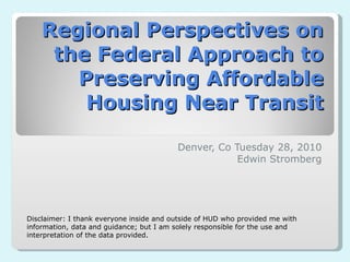 Regional Perspectives on the Federal Approach to Preserving Affordable Housing Near Transit Denver, Co Tuesday 28, 2010 Edwin Stromberg Disclaimer: I thank everyone inside and outside of HUD who provided me with information, data and guidance; but I am solely responsible for the use and interpretation of the data provided.  