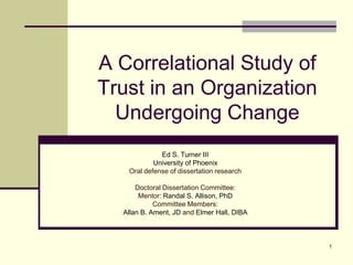 A Correlational Study of
Trust in an Organization
  Undergoing Change
             Ed S. Turner III
           University of Phoenix
   Oral defense of dissertation research

      Doctoral Dissertation Committee:
       Mentor: Randal S. Allison, PhD
            Committee Members:
  Allan B. Ament, JD and Elmer Hall, DIBA



                                            1
 